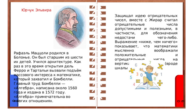 Юрчук Эльвира Защищал идею отрицательных чисел, вместе с Жирар считал отрицательные числа допустимыми и полезными, в частности, для обозначения недостачи чего-либо. Выражение «ниже, чем ничего» показывает, что математики мысленно воображали положительные и отрицательные числа на вертикальной шкале (вроде шкалы термометра). Рафаэль Маццоли родился в Болонье. Он был старшим из шести их детей. Учился архитектуре. Как раз в это время открытия дель Ферро и Тартальи вызвали подъём массового интереса к математике, который захватил и Бомбелли.  Главный труд Бомбелли — «Алгебра», написана около 1560 года и издана в 1572 году. «Алгебра» примечательна во многих отношениях. 08 09 
