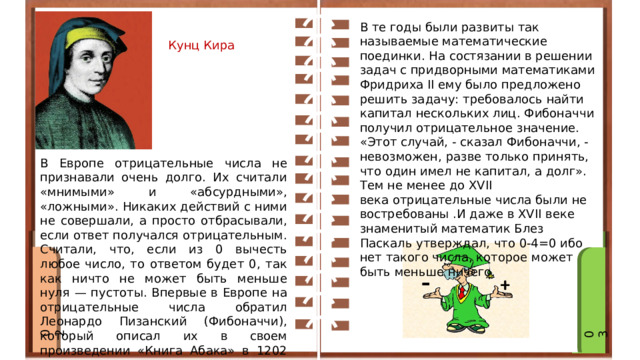 Ви В те годы были развиты так называемые математические поединки. На состязании в решении задач с придворными математиками Фридриха II ему было предложено решить задачу: требовалось найти капитал нескольких лиц. Фибоначчи получил отрицательное значение. «Этот случай, - сказал Фибоначчи, - невозможен, разве только принять, что один имел не капитал, а долг». Тем не менее до XVII века отрицательные числа были не востребованы .И даже в XVII веке знаменитый математик Блез Паскаль утверждал, что 0-4=0 ибо нет такого числа, которое может быть меньше ничего. Кунц Кира В Европе отрицательные числа не признавали очень долго. Их считали «мнимыми» и «абсурдными», «ложными». Никаких действий с ними не совершали, а просто отбрасывали, если ответ получался отрицательным. Считали, что, если из 0 вычесть любое число, то ответом будет 0, так как ничто не может быть меньше нуля — пустоты. Впервые в Европе на отрицательные числа обратил Леонардо Пизанский (Фибоначчи), который описал их в своем произведении «Книга Абака» в 1202 году для решения финансовых задач с долгами. 02 03 