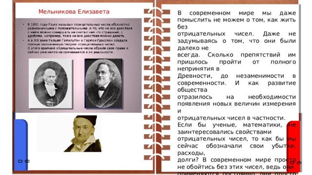 Мельникова Елизавета В современном мире мы даже помыслить не можем о том, как жить без отрицательных чисел. Даже не задумываясь о том, что они были далеко не всегда. Сколько препятствий им пришлось пройти от полного непринятия в Древности, до незаменимости в современности. И как развитие общества отразилось на необходимости появления новых величин измерения и отрицательных чисел в частности. Если бы ученые, математики, не заинтересовались свойствами отрицательных чисел, то как бы мы сейчас обозначали свои убытки, расходы, долги? В современном мире просто не обойтись без этих чисел, ведь они применяются постоянно, они просто окружают нас. 08 09 