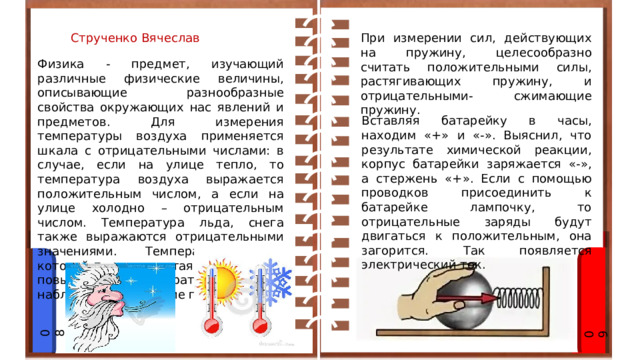 При измерении сил, действующих на пружину, целесообразно считать положительными силы, растягивающих пружину, и отрицательными- сжимающие пружину. Струченко Вячеслав Физика - предмет, изучающий различные физические величины, описывающие разнообразные свойства окружающих нас явлений и предметов. Для измерения температуры воздуха применяется шкала с отрицательными числами: в случае, если на улице тепло, то температура воздуха выражается положительным числом, а если на улице холодно – отрицательным числом. Температура льда, снега также выражаются отрицательными значениями. Температура, при которой начинается таяние – 0 С, при повышении температуры можно наблюдать нагревание предмета. Вставляя батарейку в часы, находим «+» и «-». Выяснил, что результате химической реакции, корпус батарейки заряжается «-», а стержень «+». Если с помощью проводков присоединить к батарейке лампочку, то отрицательные заряды будут двигаться к положительным, она загорится. Так появляется электрический ток. 08 09 