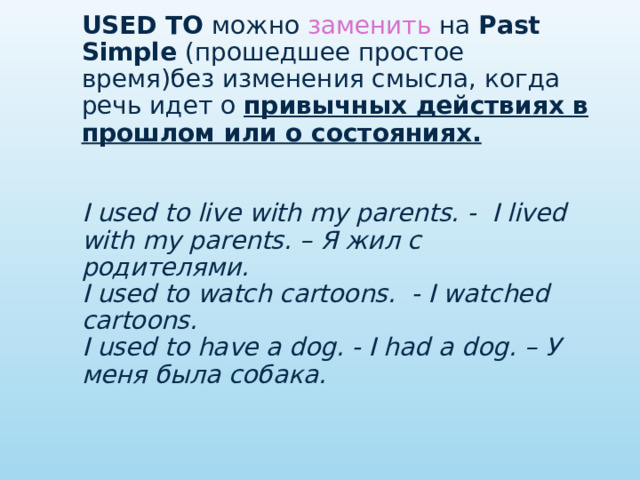 USED TO   можно заменить на  Past Simple   (прошедшее простое время)без изменения смысла, когда речь идет о  привычных действиях в прошлом или о состояниях.    I used to live with my parents. -  I lived with my parents. – Я жил с родителями.  I used to watch cartoons.  - I watched cartoons.  I used to have a dog. - I had a dog. – У меня была собака.   