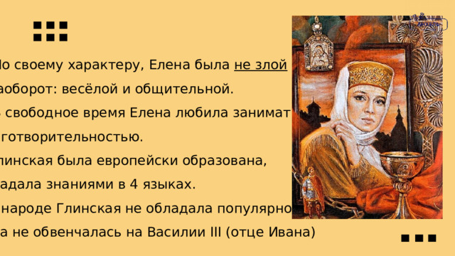  По своему характеру, Елена была не злой  а наоборот: весёлой и общительной.  В свободное время Елена любила заниматься Благотворительностью.  Глинская была европейски образована, обладала знаниями в 4 языках.  В народе Глинская не обладала популярностью пока не обвенчалась на Василии III (отце Ивана) 