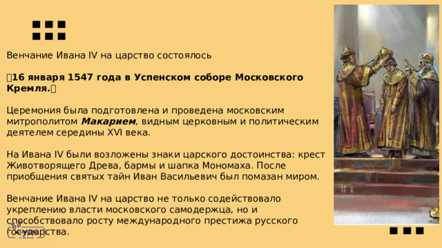 Венчание Ивана IV на царство состоялось  16 января 1547 года в Успенском соборе Московского Кремля.   Церемония была подготовлена и проведена московским митрополитом Макарием , видным церковным и политическим деятелем середины XVI века. На Ивана IV были возложены знаки царского достоинства: крест Животворящего Древа, бармы и шапка Мономаха. После приобщения cвятых тайн Иван Васильевич был помазан миром. Венчание Ивана IV на царство не только содействовало укреплению власти московского самодержца, но и способствовало росту международного престижа русского государства. 