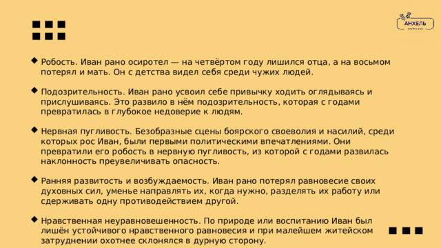 Робость. Иван рано осиротел — на четвёртом году лишился отца, а на восьмом потерял и мать. Он с детства видел себя среди чужих людей. Подозрительность. Иван рано усвоил себе привычку ходить оглядываясь и прислушиваясь. Это развило в нём подозрительность, которая с годами превратилась в глубокое недоверие к людям. Нервная пугливость. Безобразные сцены боярского своеволия и насилий, среди которых рос Иван, были первыми политическими впечатлениями. Они превратили его робость в нервную пугливость, из которой с годами развилась наклонность преувеличивать опасность. Ранняя развитость и возбуждаемость. Иван рано потерял равновесие своих духовных сил, уменье направлять их, когда нужно, разделять их работу или сдерживать одну противодействием другой. Нравственная неуравновешенность. По природе или воспитанию Иван был лишён устойчивого нравственного равновесия и при малейшем житейском затруднении охотнее склонялся в дурную сторону. 