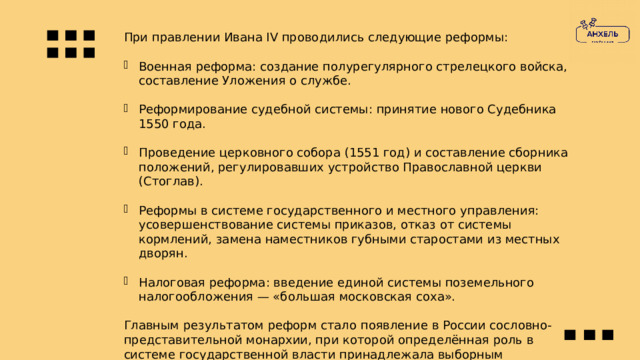 При правлении Ивана IV проводились следующие реформы: Военная реформа: создание полурегулярного стрелецкого войска, составление Уложения о службе. Реформирование судебной системы: принятие нового Судебника 1550 года. Проведение церковного собора (1551 год) и составление сборника положений, регулировавших устройство Православной церкви (Стоглав). Реформы в системе государственного и местного управления: усовершенствование системы приказов, отказ от системы кормлений, замена наместников губными старостами из местных дворян. Налоговая реформа: введение единой системы поземельного налогообложения — «большая московская соха». Главным результатом реформ стало появление в России сословно-представительной монархии, при которой определённая роль в системе государственной власти принадлежала выборным представителям отдельных сословий. 