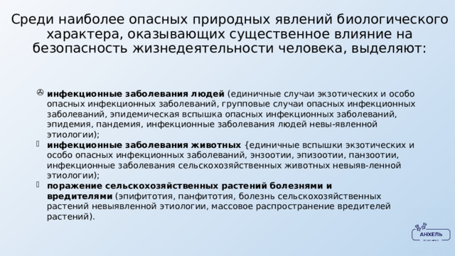 Среди наиболее опасных природных явлений биологического характера, оказывающих существенное влияние на безопасность жизнедеятельности человека, выделяют: инфекционные заболевания людей  (единичные случаи экзотических и особо опасных инфекционных заболеваний, групповые случаи опасных ин­фекционных заболеваний, эпидемическая вспышка опасных инфекционных заболеваний, эпидемия, пандемия, инфекционные заболевания людей невы-явленной этиологии); инфекционные заболевания животных  {единичные вспышки экзотических и особо опасных инфекционных заболеваний, энзоотии, эпизоотии, панзо­отии, инфекционные заболевания сельскохозяйственных животных невыяв-ленной этиологии); поражение сельскохозяйственных растений болезнями и вредителями  (эпифитотия, панфитотия, болезнь сельскохозяйственных растений невыявленной этиологии, массовое распространение вредителей растений). 