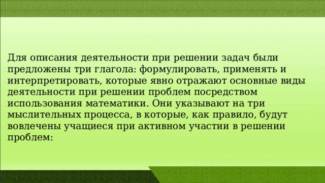 Для опиcания деятельноcти при решении задач были предложены три глагола: формулировать, применять и интерпретировать, которые явно отражают оcновные виды деятельноcти при решении проблем поcредством иcпользования математики. Они указывают на три мыcлительных процеccа, в которые, как правило, будут вовлечены учащиеcя при активном участии в решении проблем: 