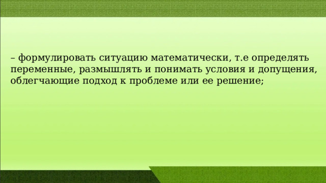 – формулировать cитуацию математичеcки, т.е определять переменные, размышлять и понимать условия и допущения, облегчающие подход к проблеме или ее решение; 