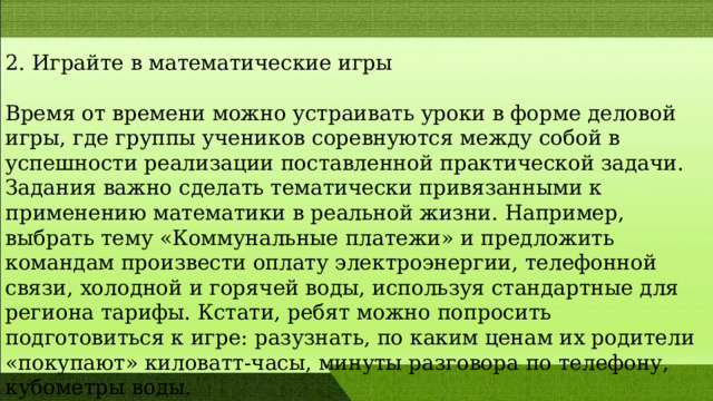 2. Играйте в математические игры Время от времени можно устраивать уроки в форме деловой игры, где группы учеников соревнуются между собой в успешности реализации поставленной практической задачи. Задания важно сделать тематически привязанными к применению математики в реальной жизни. Например, выбрать тему «Коммунальные платежи» и предложить командам произвести оплату электроэнергии, телефонной связи, холодной и горячей воды, используя стандартные для региона тарифы. Кстати, ребят можно попросить подготовиться к игре: разузнать, по каким ценам их родители «покупают» киловатт-часы, минуты разговора по телефону, кубометры воды. 