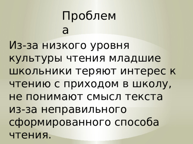 Проблема Из-за низкого уровня культуры чтения младшие школьники теряют интерес к чтению с приходом в школу, не понимают смысл текста из-за неправильного сформированного способа чтения. 