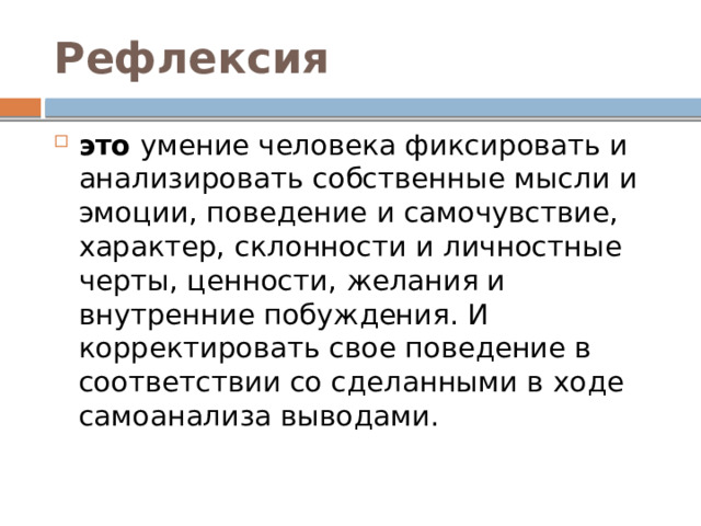Рефлексия  это умение человека фиксировать и анализировать собственные мысли и эмоции, поведение и самочувствие, характер, склонности и личностные черты, ценности, желания и внутренние побуждения. И корректировать свое поведение в соответствии со сделанными в ходе самоанализа выводами. 
