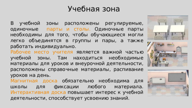 Учебная зона В учебной зоны расположены регулируемые, одиночные парты и столы. Одиночные парты необходимы для того, чтобы обучающиеся могли легко объединятся в группы и пары, а также работать индивидуально. Рабочее место учителя является важной частью учебной зоны. Там находиться необходимые материалы для уроков и внеурочной деятельности, расположены справочные материалы, распивание уроков на день. Магнитная доска обязательно необходима для школы для фиксации любого материала. Интерактивная доска повышает интерес к учебной деятельности, способствует усвоению знаний. 