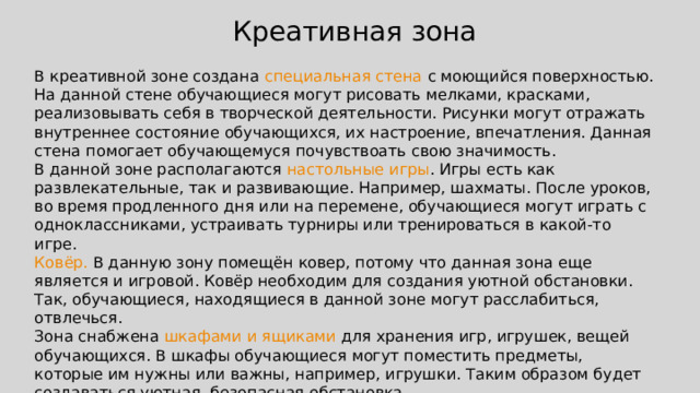 Креативная зона В креативной зоне создана специальная стена с моющийся поверхностью. На данной стене обучающиеся могут рисовать мелками, красками, реализовывать себя в творческой деятельности. Рисунки могут отражать внутреннее состояние обучающихся, их настроение, впечатления. Данная стена помогает обучающемуся почувствоать свою значимость. В данной зоне располагаются настольные  игры . Игры есть как развлекательные, так и развивающие. Например, шахматы. После уроков, во время продленного дня или на перемене, обучающиеся могут играть с одноклассниками, устраивать турниры или тренироваться в какой-то игре. Ковёр. В данную зону помещён ковер, потому что данная зона еще является и игровой. Ковёр необходим для создания уютной обстановки. Так, обучающиеся, находящиеся в данной зоне могут расслабиться, отвлечься. Зона снабжена шкафами и ящиками для хранения игр, игрушек, вещей обучающихся. В шкафы обучающиеся могут поместить предметы, которые им нужны или важны, например, игрушки. Таким образом будет создаваться уютная, безопасная обстановка. 