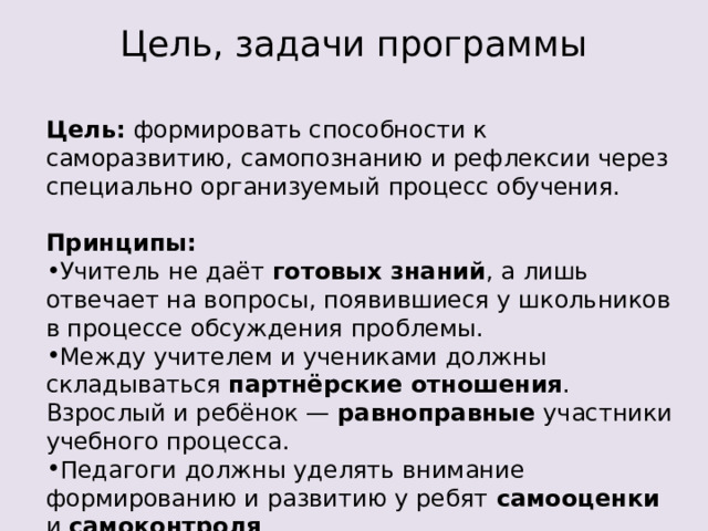 Цель, задачи программы Цель: формировать способности к саморазвитию, самопознанию и рефлексии через специально организуемый процесс обучения. Принципы: Учитель не даёт готовых знаний , а лишь отвечает на вопросы, появившиеся у школьников в процессе обсуждения проблемы.  Между учителем и учениками должны складываться партнёрские отношения . Взрослый и ребёнок — равноправные участники учебного процесса.  Педагоги должны уделять внимание формированию и развитию у ребят самооценки и самоконтроля .  