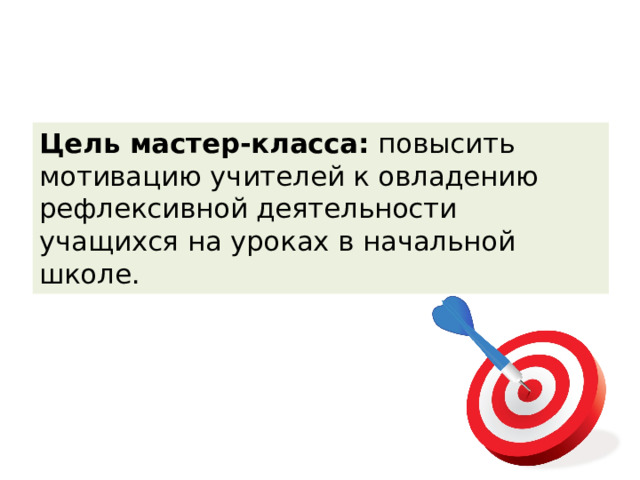 Цель мастер-класса: повысить мотивацию учителей к овладению рефлексивной деятельности учащихся на уроках в начальной школе. 