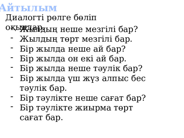 Айтылым Диалогті рөлге бөліп оқыңдар. Жылдың неше мезгілі бар? Жылдың төрт мезгілі бар. Бір жылда неше ай бар? Бір жылда он екі ай бар. Бір жылда неше тәулік бар? Бір жылда үш жүз алпыс бес тәулік бар. Бір тәулікте неше сағат бар? Бір тәулікте жиырма төрт сағат бар. 