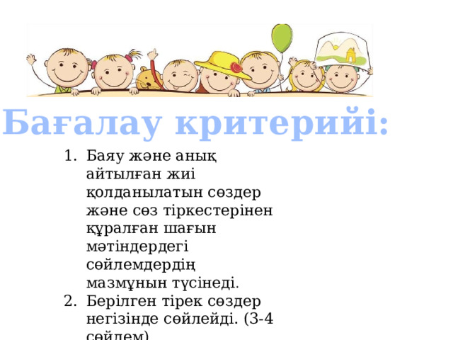  Бағалау критерийі: Баяу және анық айтылған жиі қолданылатын сөздер және сөз тіркестерінен құралған шағын мәтіндердегі сөйлемдердің мазмұнын түсінеді . Берілген тірек сөздер негізінде сөйлейді. (3-4 сөйлем) 