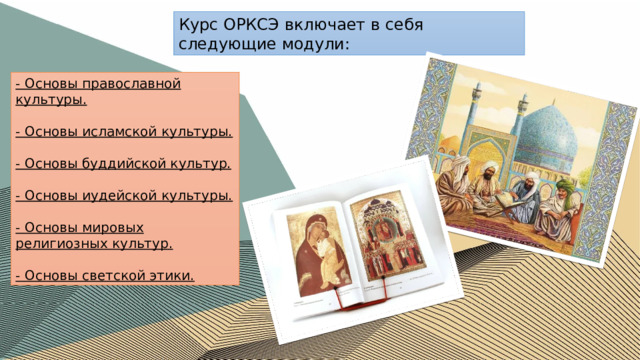 Курс ОРКСЭ включает в себя следующие модули: - Основы православной культуры.  - Основы исламской культуры.  - Основы буддийской культур.  - Основы иудейской культуры.  - Основы мировых религиозных культур.  - Основы светской этики. 