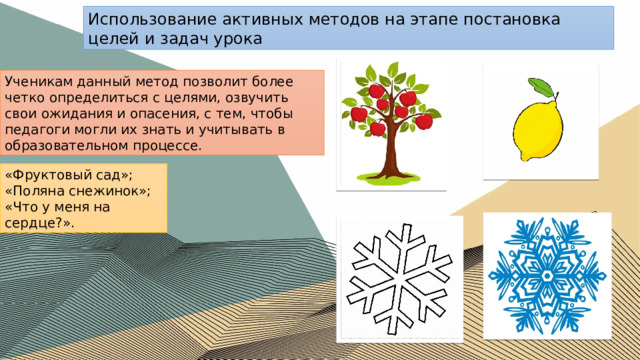 Использование активных методов на этапе постановка целей и задач урока Ученикам данный метод позволит более четко определиться с целями, озвучить свои ожидания и опасения, с тем, чтобы педагоги могли их знать и учитывать в образовательном процессе. «Фруктовый сад»; «Поляна снежинок»; «Что у меня на сердце?». 