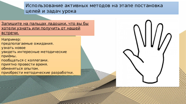 Использование активных методов на этапе постановка целей и задач урока Запишите на пальцах ладошки, что вы бы хотели узнать или получить от нашей встречи. Например: предполагаемые ожидания. узнать новое увидеть интересные методические приёмы. пообщаться с коллегами. приятно провести время. обменяться опытом. приобрести методические разработки. 