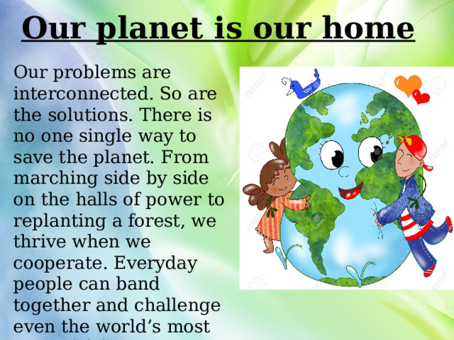 Our planet is our home Our problems are interconnected. So are the solutions. There is no one single way to save the planet. From marching side by side on the halls of power to replanting a forest, we thrive when we cooperate. Everyday people can band together and challenge even the world’s most powerful forces. 