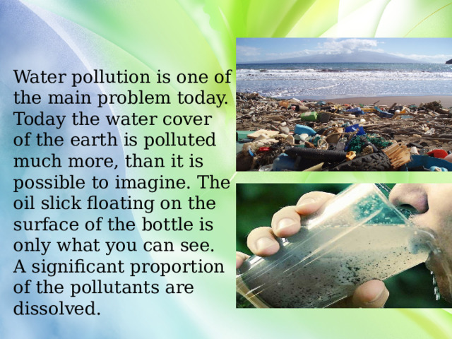 Water pollution is one of the main problem today. Today the water cover of the earth is polluted much more, than it is possible to imagine. The oil slick floating on the surface of the bottle is only what you can see. A significant proportion of the pollutants are dissolved. 