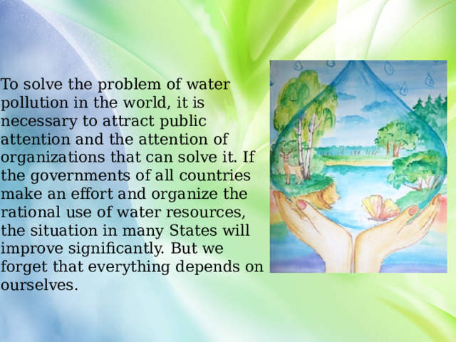 To solve the problem of water pollution in the world, it is necessary to attract public attention and the attention of organizations that can solve it. If the governments of all countries make an effort and organize the rational use of water resources, the situation in many States will improve significantly. But we forget that everything depends on ourselves. 