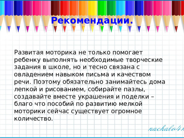 Рекомендации. Развитая моторика не только помогает ребенку выполнять необходимые творческие задания в школе, но и тесно связана с овладением навыком письма и качеством речи. Поэтому обязательно занимайтесь дома лепкой и рисованием, собирайте пазлы, создавайте вместе украшения и поделки – благо что пособий по развитию мелкой моторики сейчас существует огромное количество. 