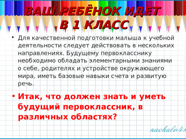 ВАШ РЕБЁНОК ИДЕТ  В 1 КЛАСС Для качественной подготовки малыша к учебной деятельности следует действовать в нескольких направлениях. Будущему первокласснику необходимо обладать элементарными знаниями о себе, родителях и устройстве окружающего мира, иметь базовые навыки счета и развитую речь. Итак, что должен знать и уметь будущий первоклассник, в различных областях?  