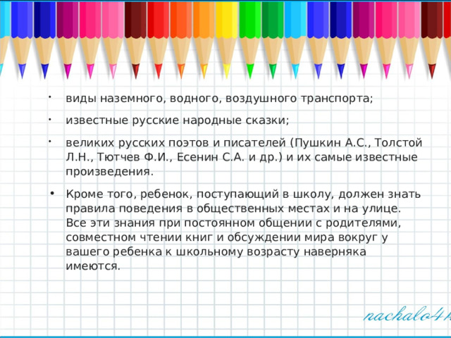 виды наземного, водного, воздушного транспорта; известные русские народные сказки; великих русских поэтов и писателей (Пушкин А.С., Толстой Л.Н., Тютчев Ф.И., Есенин С.А. и др.) и их самые известные произведения. Кроме того, ребенок, поступающий в школу, должен знать правила поведения в общественных местах и на улице. Все эти знания при постоянном общении с родителями, совместном чтении книг и обсуждении мира вокруг у вашего ребенка к школьному возрасту наверняка имеются.  