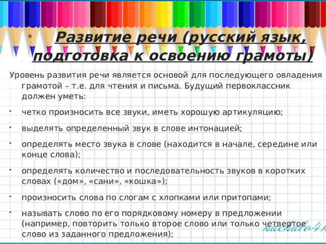  Развитие речи (русский язык, подготовка к освоению грамоты) Уровень развития речи является основой для последующего овладения грамотой – т.е. для чтения и письма. Будущий первоклассник должен уметь: четко произносить все звуки, иметь хорошую артикуляцию; выделять определенный звук в слове интонацией; определять место звука в слове (находится в начале, середине или конце слова); определять количество и последовательность звуков в коротких словах («дом», «сани», «кошка»); произносить слова по слогам с хлопками или притопами; называть слово по его порядковому номеру в предложении (например, повторить только второе слово или только четвертое слово из заданного предложения);  