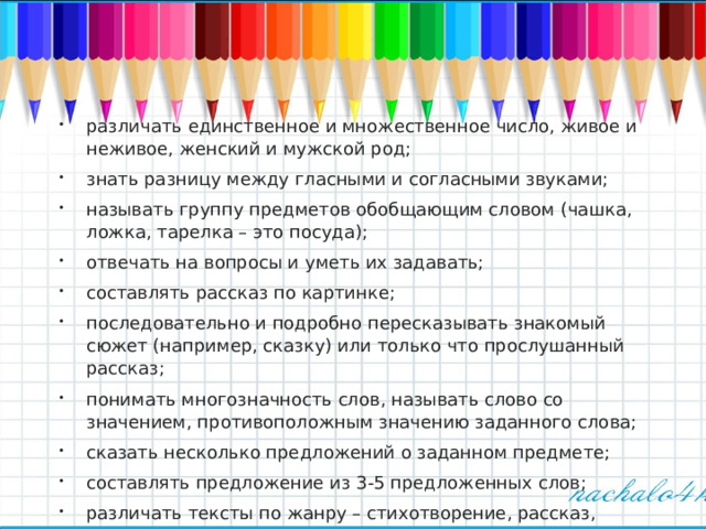 различать единственное и множественное число, живое и неживое, женский и мужской род; знать разницу между гласными и согласными звуками; называть группу предметов обобщающим словом (чашка, ложка, тарелка – это посуда); отвечать на вопросы и уметь их задавать; составлять рассказ по картинке; последовательно и подробно пересказывать знакомый сюжет (например, сказку) или только что прослушанный рассказ; понимать многозначность слов, называть слово со значением, противоположным значению заданного слова; сказать несколько предложений о заданном предмете; составлять предложение из 3-5 предложенных слов; различать тексты по жанру – стихотворение, рассказ, сказка; заучивать наизусть и выразительно рассказывать небольшие стихи  