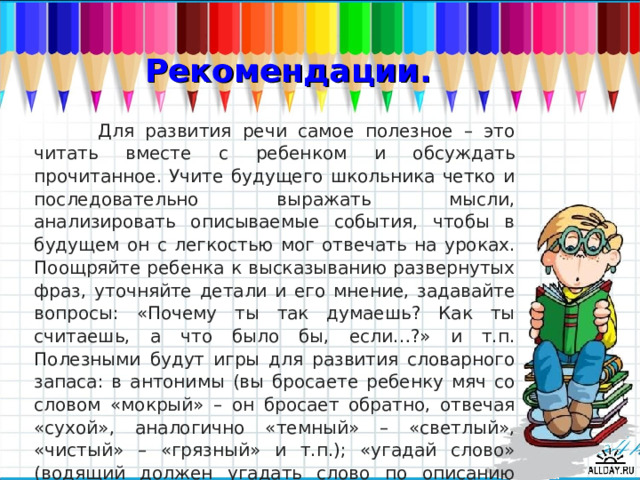 Рекомендации.  Для развития речи самое полезное – это читать вместе с ребенком и обсуждать прочитанное. Учите будущего школьника четко и последовательно выражать мысли, анализировать описываемые события, чтобы в будущем он с легкостью мог отвечать на уроках. Поощряйте ребенка к высказыванию развернутых фраз, уточняйте детали и его мнение, задавайте вопросы: «Почему ты так думаешь? Как ты считаешь, а что было бы, если…?» и т.п. Полезными будут игры для развития словарного запаса: в антонимы (вы бросаете ребенку мяч со словом «мокрый» – он бросает обратно, отвечая «сухой», аналогично «темный» – «светлый», «чистый» – «грязный» и т.п.); «угадай слово» (водящий должен угадать слово по описанию нескольких игроков) и многие другие.  