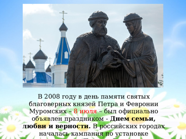 В 2008 году в день памяти святых благоверных князей Петра и Февронии Муромских – 8 июля – был официально объявлен праздником - Днем семьи, любви и верности. В российских городах началась кампания по установке памятников Петру и Февронии. 