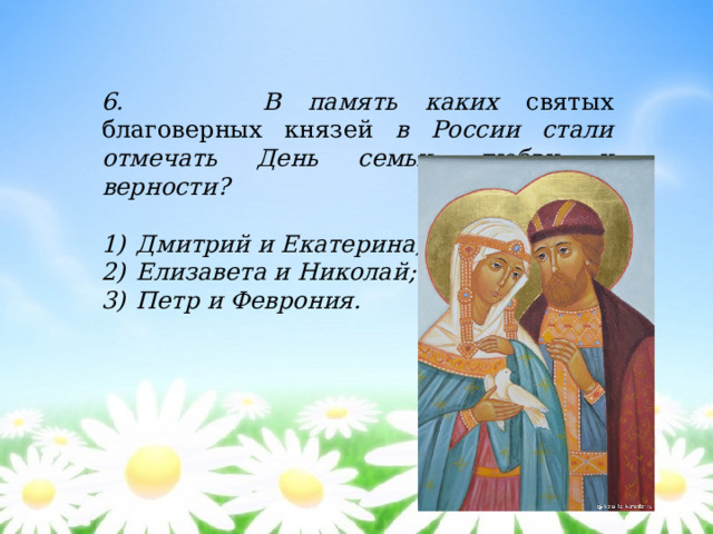6. В память каких святых благоверных князей в России стали отмечать День семьи, любви и верности?  Дмитрий и Екатерина; Елизавета и Николай; Петр и Феврония. 