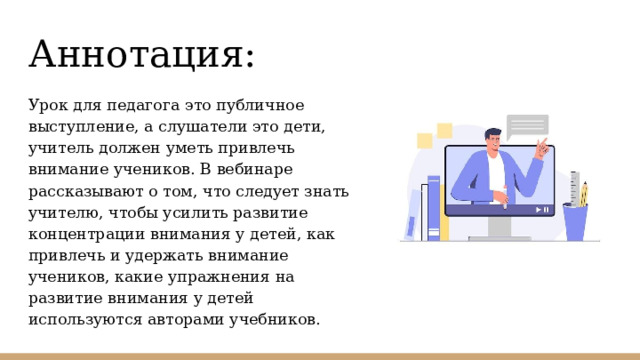 Аннотация: Урок для педагога это публичное выступление, а слушатели это дети, учитель должен уметь привлечь внимание учеников. В вебинаре рассказывают о том, что следует знать учителю, чтобы усилить развитие концентрации внимания у детей, как привлечь и удержать внимание учеников, какие упражнения на развитие внимания у детей используются авторами учебников. 