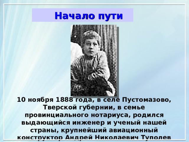 Начало пути Начало пути 10 ноября 1888 года, в селе Пустомазово, Тверской губернии, в семье провинциального нотариуса, родился выдающийся инженер и ученый нашей страны, крупнейший авиационный конструктор Андрей Николаевич Туполев 