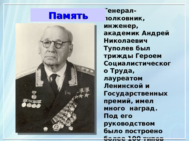 Генерал-полковник, инженер, академик Андрей Николаевич Туполев был трижды Героем Социалистического Труда, лауреатом Ленинской и Государственных премий, имел много наград. Под его руководством было построено более 100 типов самолетов. Память 