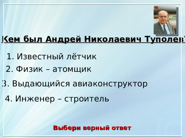 Кем был Андрей Николаевич Туполев?  1. Известный лётчик 2. Физик – атомщик 3. Выдающийся авиаконструктор 4. Инженер – строитель Выбери верный ответ 