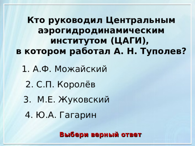 Кто руководил Центральным аэрогидродинамическим институтом (ЦАГИ), в котором работал А. Н. Туполев? 1. А.Ф. Можайский 2. С.П. Королёв 3. М.Е. Жуковский 4. Ю.А. Гагарин Выбери верный ответ 