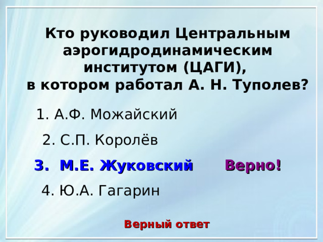 Кто руководил Центральным аэрогидродинамическим институтом (ЦАГИ), в котором работал А. Н. Туполев? 1. А.Ф. Можайский 2. С.П. Королёв Верно! 3. М.Е. Жуковский 4. Ю.А. Гагарин Верный ответ 