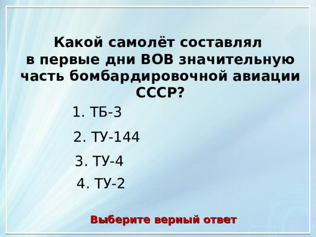 Какой самолёт составлял в первые дни ВОВ значительную часть бомбардировочной авиации СССР? 1. ТБ-3 2. ТУ-144 3. ТУ-4 4. ТУ-2 Выберите верный ответ 