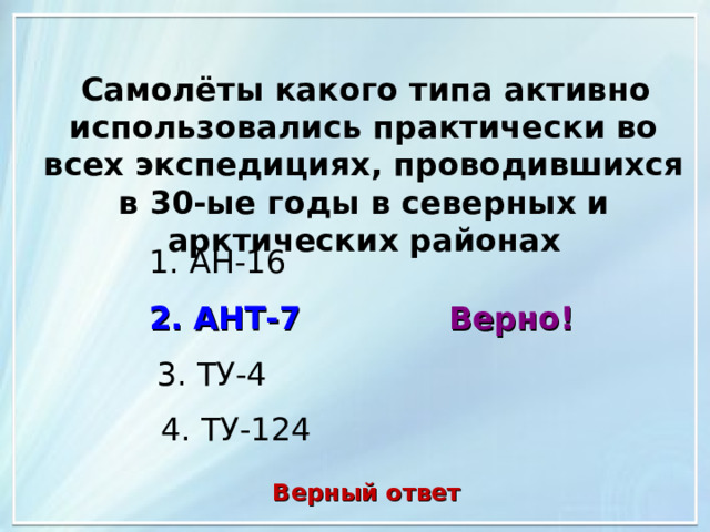  Самолёты какого типа активно использовались практически во всех экспедициях, проводившихся в 30-ые годы в северных и арктических районах 1. АН-16 2. АНТ-7 Верно! 3. ТУ-4 4. ТУ-124 Верный ответ 
