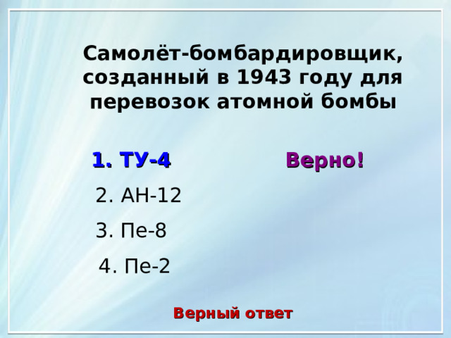 Самолёт-бомбардировщик, созданный в 1943 году для перевозок атомной бомбы 1. ТУ-4 Верно! 2. АН-12 3. Пе-8 4. Пе-2 Верный ответ 