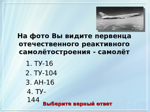 На фото Вы видите первенца отечественного реактивного самолётостроения - самолёт 1. ТУ-16 2. ТУ-104 3. АН-16 4. ТУ-144 Выберите верный ответ 