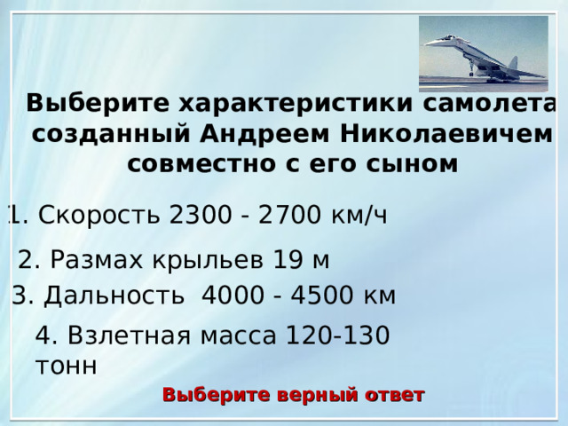 Выберите характеристики самолета созданный Андреем Николаевичем совместно с его сыном 1. Скорость 2300 - 2700 км/ч 2. Размах крыльев 19 м 3. Дальность 4000 - 4500 км 4. Взлетная масса 120-130 тонн Выберите верный ответ 