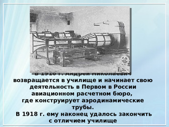В 1916 г. Андрей Николаевич возвращается в училище и начинает свою деятельность в Первом в России авиационном расчетном бюро,  где конструирует аэродинамические трубы.  В 1918 г. ему наконец удалось закончить с отличием училище 