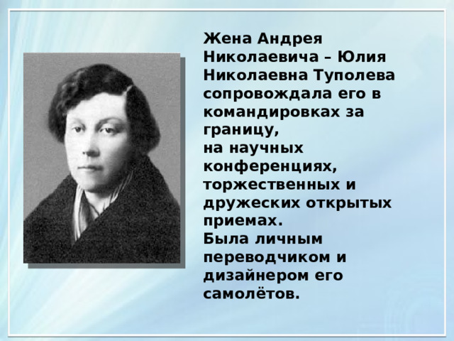 Жена Андрея Николаевича – Юлия Николаевна Туполева сопровождала его в командировках за границу, на научных конференциях, торжественных и дружеских открытых приемах. Была личным переводчиком и дизайнером его самолётов. 