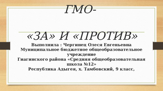     ГМО-   «ЗА» И «ПРОТИВ»  Выполнила : Чергинец Олеся Евгеньевна  Муниципальное бюджетное общеобразовательное учреждение  Гиагинского района «Средняя общеобразовательная школа №12»  Республика Адыгея, х. Тамбовский, 9 класс,      