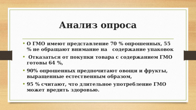 Анализ опроса О ГМО имеют представление 70 % опрошенных, 55 % не обращают внимание на содержание упаковок  Отказаться от покупки товара с содержанием ГМО готовы 64 %, 90% опрошенных предпочитают овощи и фрукты, выращенные естественным образом, 95 % считают, что длительное употребление ГМО может вредить здоровью. 